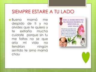 SIEMPRE ESTARE A TU LADO
 Bueno     mamá     me
 despido de ti y no
 olvides que te quiero y
 te    extraño    mucho
 cuídate porque sin tu
 me faltas no se que
 aria    mi    vida   no
 tendrían         ningún
 sentido te amo mamá
 chau
 