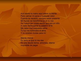 Aun siento tu mano aquí sobre mi frente
Para calmar mi pena y cualquier dolor
Cuando te necesito siempre estas presente
Mi mundo se transforma al oír tu voz
Así fueron las cosas desde que era un niño
A cada interrogante tu palabra al fin
Me daba una respuesta sabia
Tu luz me iluminaba el alma
Y no existían dudas para mí
Mamá, mamá
Es tanto lo que tú me das
Es una deuda tierna, amorosa, eterna
Imposible de pagar
 
