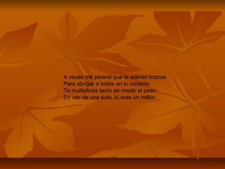 A veces me parece que te sobran brazos
Para abrigar a todos en tu corazón
Te multiplicas tanto sin medir el paso
En vez de una sola, tú eres un millón
 