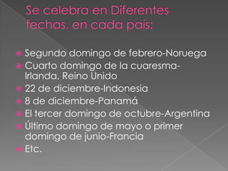  Segundo domingo de febrero-Noruega
 Cuarto domingo de la cuaresma-
Irlanda, Reino Unido
 22 de diciembre-Indonesia
 8 de diciembre-Panamá
 El tercer domingo de octubre-Argentina
 Último domingo de mayo o primer
domingo de junio-Francia
 Etc.
 