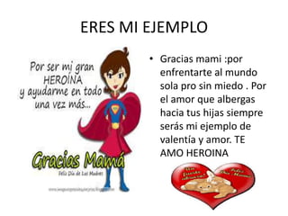 ERES MI EJEMPLO
• Gracias mami :por
enfrentarte al mundo
sola pro sin miedo . Por
el amor que albergas
hacia tus hijas siempre
serás mi ejemplo de
valentía y amor. TE
AMO HEROINA
 