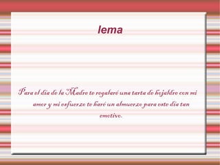 lema
Para el día de la Madre te regalaré una tarta de hojaldre con mi
amor y mi esfuerzo te haré un almuerzo para este día tan
emotivo.
 