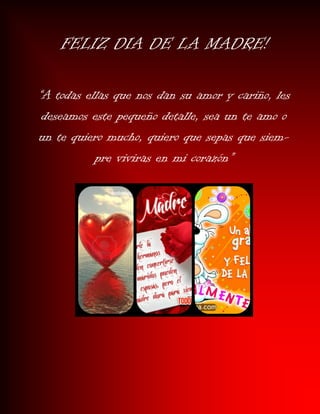 FELIZ DIA DE LA MADRE!
“A todas ellas que nos dan su amor y cariño, les
deseamos este pequeño detalle, sea un te amo o
un te quiero mucho, quiero que sepas que siem-
pre viviras en mi corazón”