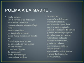 • Estaba oscuro...
Solo el rayo de la luz de tus ojos.
Me enseñaste a respirar
y tus entrañas acariciaban mi frágil
cuerpo.
Soñaba con colores
y te imaginaba hermosa,
fueron nueve meses en un mundo
rosa.
Crecí de a poco con tu calor
me alimentaba con tus caricias
y frases de amor.
El momento llegaba
iba a conocerte,
estaba muy protegida
con miedo de perderte...
• Se hizo la luz
una mañana defebrero,
mamá ahí estabas tú
tan maravillosa y tan dulce
como te había imaginado.
Aprendí con el correrdel tiempo
y en mis andanzas peligrosas
decada uno detus consejos
valorados en cadaacto
demis diecinueve años,
y soñando cadavez
que meencuentro lejos,
con tus palabras
que envuelvenmis vivencias
y acobardan los miedos
demi juventud.
•
 