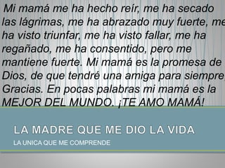 LA UNICA QUE ME COMPRENDE
Mi mamá me ha hecho reír, me ha secado
las lágrimas, me ha abrazado muy fuerte, me
ha visto triunfar, me ha visto fallar, me ha
regañado, me ha consentido, pero me
mantiene fuerte. Mi mamá es la promesa de
Dios, de que tendré una amiga para siempre,
Gracias. En pocas palabras mi mamá es la
MEJOR DEL MUNDO. ¡TE AMO MAMÁ!
 