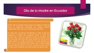 El Día de la Madre en Ecuador se celebra todos los
años el segundo Domingo de Mayo, siendo
celebrado este año el 10 de Mayo del 2015.
En este día, hacemos homenaje a esta mujer tan
especial y valiosa en nuestras vidas, la que nos
ayuda día a día sin esperar nada a cambio. Por
eso, en este día trata de que mamá se sienta feliz,
hazle saber a cada momento lo que sientes por
ella, es lo más gratificante para una madre saber
que sus hijos la aman. Por eso, no solo un día al año
es "Día de la Madre" sino que todos los días lo son.
 