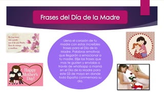Llena el corazón de tu
madre con estas increíbles
frases para el Día de la
Madre. Palabras emotivas
que llegarán a emocionar a
tu madre. Elije las frases que
mas te gusten y envíalas a
través de whatsapp a mamá
en el Día de la Madre para
este 03 de mayo en donde
toda España conmemora su
día.
 