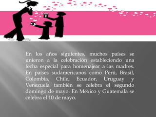 En los años siguientes, muchos países se
unieron a la celebración estableciendo una
fecha especial para homenajear a las madres.
En países sudamericanos como Perú, Brasil,
Colombia, Chile, Ecuador, Uruguay y
Venezuela también se celebra el segundo
domingo de mayo. En México y Guatemala se
celebra el 10 de mayo.
 