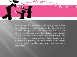 En cada país hay diversas tradiciones y costumbres
para alegrar a las madres en su día. En esta fecha
muchos les agasajan y les hacen regalos, pero es
bueno recordar que lo que hace felices a las madres
es que sus hijos se dediquen a los estudios y vayan
siempre por el buen camino. Para mamá, unas
palabras de gratitud, un beso tierno y un abrazo
sincero valen mucho más que los obsequios
materiales.
 