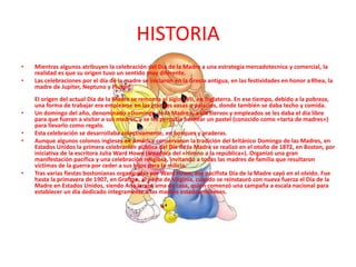 HISTORIA
• Mientras algunos atribuyen la celebración del Día de la Madre a una estrategia mercadotecnica y comercial, la
realidad es que su origen tuvo un sentido muy diferente.
• Las celebraciones por el día de la madre se iniciaron en la Grecia antigua, en las festividades en honor a Rhea, la
madre de Jupiter, Neptuno y Plutón.
El origen del actual Día de la Madre se remonta al siglo XVII, en Inglaterra. En ese tiempo, debido a la pobreza,
una forma de trabajar era emplearse en las grandes casas o palacios, donde también se daba techo y comida.
• Un domingo del año, denominado «Domingo de la Madre», a los siervos y empleados se les daba el día libre
para que fueran a visitar a sus madres, y se les permitía hornear un pastel (conocido como «tarta de madres»)
para llevarlo como regalo.
• Esta celebración se desarrollaba colectivamente, en bosques y praderas.
• Aunque algunos colonos ingleses en América conservaron la tradición del británico Domingo de las Madres, en
Estados Unidos la primera celebración pública del Día de la Madre se realizó en el otoño de 1872, en Boston, por
iniciativa de la escritora Julia Ward Howe (creadora del «Himno a la república»). Organizó una gran
manifestación pacífica y una celebración religiosa, invitando a todas las madres de familia que resultaron
víctimas de la guerra por ceder a sus hijos para la milicia.
• Tras varias fiestas bostonianas organizadas por Ward Howe, ese pacifista Día de la Madre cayó en el olvido. Fue
hasta la primavera de 1907, en Grafton, al oeste de Virginia, cuando se reinstauró con nueva fuerza el Día de la
Madre en Estados Unidos, siendo Ana Jarvis, ama de casa, quien comenzó una campaña a escala nacional para
establecer un día dedicado íntegramente a las madres estadounidenses.
 