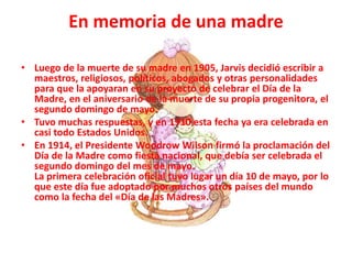 En memoria de una madre
• Luego de la muerte de su madre en 1905, Jarvis decidió escribir a
maestros, religiosos, políticos, abogados y otras personalidades
para que la apoyaran en su proyecto de celebrar el Día de la
Madre, en el aniversario de la muerte de su propia progenitora, el
segundo domingo de mayo.
• Tuvo muchas respuestas, y en 1910 esta fecha ya era celebrada en
casi todo Estados Unidos.
• En 1914, el Presidente Woodrow Wilson firmó la proclamación del
Día de la Madre como fiesta nacional, que debía ser celebrada el
segundo domingo del mes de mayo.
La primera celebración oficial tuvo lugar un día 10 de mayo, por lo
que este día fue adoptado por muchos otros países del mundo
como la fecha del «Día de las Madres».
 