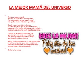LA MEJOR MAMÁ DEL UNIVERSO
•
Tú eres una gran mamá,
que por mi haces todo lo que puedes,
con tus consejos sé que voy a triunfar,
me ayudas mucho más de lo que debes.
Eres la mejor mamá del universo,
tú sabes muy bien que yo, mucho te quiero,
y aunque estos solo te parezcan versos y versos,
expresan que mi amor por ti llega hasta el cielo.
Este día de las madres quiero decirte,
que siempre con amor voy a recibirte,
por ser mi madre adoradita y queridita,
que cada día está más bonita.
Mami, me tardé mucho en escribir este poema,
te quiero aunque a veces cause problemas,
pero lo que importa es que disfrutes este día,
y que lo hagas con mucha alegría.
•
Emiliano Hernánez
 