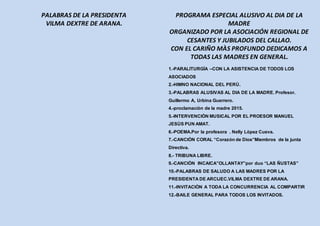 PALABRAS DE LA PRESIDENTA
VILMA DEXTRE DE ARANA.
PROGRAMA ESPECIAL ALUSIVO AL DIA DE LA
MADRE
ORGANIZADO POR LA ASOCIACIÓN REGIONAL DE
CESANTES Y JUBILADOS DEL CALLAO.
CON EL CARIÑO MÀS PROFUNDO DEDICAMOS A
TODAS LAS MADRES EN GENERAL.
1.-PARALITURGÌA –CON LA ASISTENCIA DE TODOS LOS
ASOCIADOS
2.-HIMNO NACIONAL DEL PERÙ.
3.-PALABRAS ALUSIVAS AL DIA DE LA MADRE. Profesor.
Guillermo A, Urbina Guerrero.
4.-proclamaciòn de la madre 2015.
5.-INTERVENCIÒN MUSICAL POR EL PROESOR MANUEL
JESÙS PUN AMAT.
6.-POEMA.Por la profesora . Nelly Lòpez Cueva.
7.-CANCIÒN CORAL “Corazón de Dios”Miembros de la junta
Directiva.
8.- TRIBUNA LIBRE.
9.-CANCIÒN INCAICA”OLLANTAY”por duo “LAS ÑUSTAS”
10.-PALABRAS DE SALUDO A LAS MADRES POR LA
PRESIDENTA DE ARCIJEC.VILMA DEXTRE DE ARANA.
11.-INVITACIÒN A TODA LA CONCURRENCIA AL COMPARTIR
12.-BAILE GENERAL PARA TODOS LOS INVITADOS.
 