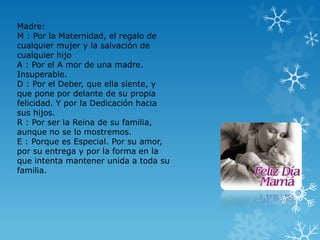 Madre:
M : Por la Maternidad, el regalo de
cualquier mujer y la salvación de
cualquier hijo
A : Por el A mor de una madre.
Insuperable.
D : Por el Deber, que ella siente, y
que pone por delante de su propia
felicidad. Y por la Dedicación hacia
sus hijos.
R : Por ser la Reina de su familia,
aunque no se lo mostremos.
E : Porque es Especial. Por su amor,
por su entrega y por la forma en la
que intenta mantener unida a toda su
familia.
 