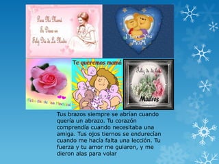 Tus brazos siempre se abrían cuando
quería un abrazo. Tu corazón
comprendía cuando necesitaba una
amiga. Tus ojos tiernos se endurecían
cuando me hacía falta una lección. Tu
fuerza y tu amor me guiaron, y me
dieron alas para volar
 