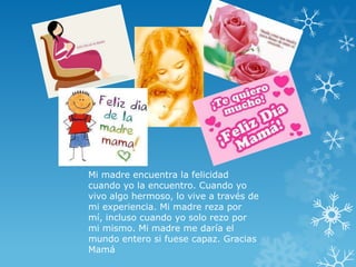 Mi madre encuentra la felicidad
cuando yo la encuentro. Cuando yo
vivo algo hermoso, lo vive a través de
mi experiencia. Mi madre reza por
mí, incluso cuando yo solo rezo por
mi mismo. Mi madre me daría el
mundo entero si fuese capaz. Gracias
Mamá
 