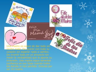 Una madre es capaz de dar todo sin
recibir nada. De querer con todo su
corazón sin esperar nada a cambio.
De invertir todo en un proyecto sin
medir la rentabilidad que le aporte su
inversión. Una madre sigue teniendo
confianza en sus hijos cuando todos
los demás lo han perdido. Gracias por
ser mi madre.
 