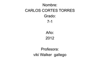 Nombre:
CARLOS CORTES TORRES
        Grado:
         7-1

          Año:
          2012

        Profesora:
   viki Walker gallego
 