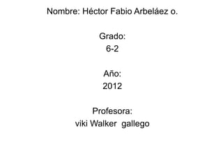 Nombre: Héctor Fabio Arbeláez o.

            Grado:
             6-2

             Año:
             2012

           Profesora:
      viki Walker gallego
 