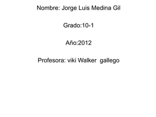Nombre: Jorge Luis Medina Gil

         Grado:10-1

          Año:2012

Profesora: viki Walker gallego
 