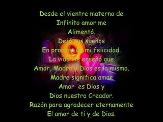 Desde el vientre materno de
         Infinito amor me
             Alimentó.
         Dejó sus sueños
    En procura de mi felicidad.
      La vida me enseñó que
 Amor, Madre y Dios es lo mismo.
       Madre significa amar
          Amor es Dios y
      Dios nuestro Creador.
Razón para agradecer eternamente
     El amor de ti y de Dios.
 