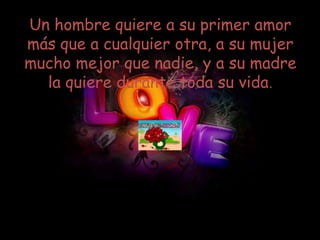 Un hombre quiere a su primer amor
más que a cualquier otra, a su mujer
mucho mejor que nadie, y a su madre
  la quiere durante toda su vida.
 