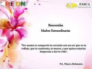 Bienvenidas
Madres Extraordinarias
Psi. Mayra Belmonte.
“Ser mamá es compartir tu corazón con un ser que es tu
reflejo, que te confronta, te mueve, y por quien estarías
dispuesta a dar la vida”.
 