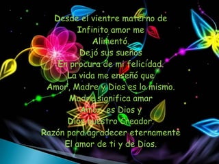 Desde el vientre materno de
         Infinito amor me
             Alimentó.
         Dejó sus sueños
    En procura de mi felicidad.
      La vida me enseñó que
 Amor, Madre y Dios es lo mismo.
       Madre significa amar
          Amor es Dios y
      Dios nuestro Creador.
Razón para agradecer eternamente
     El amor de ti y de Dios.
 