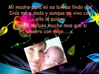 Mi madre para mi es lo mas lindo que
Dios me a dado y aunque no vivo con
           ella la quiero
 Igual e incluso mucho mas que si
       viviera con migo………
 
