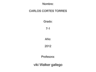 Nombre:

CARLOS CORTES TORRES


        Grado:

          7-1


         Año:

         2012


       Profesora:

  viki Walker gallego
 
