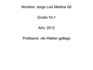 Nombre: Jorge Luis Medina Gil

         Grado:10-1

         Año: 2012

Profesora: viki Walker gallego
 