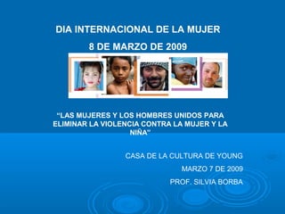 DIA INTERNACIONAL DE LA MUJER
8 DE MARZO DE 2009
“LAS MUJERES Y LOS HOMBRES UNIDOS PARA
ELIMINAR LA VIOLENCIA CONTRA LA MUJER Y LA
NIÑA”
CASA DE LA CULTURA DE YOUNG
MARZO 7 DE 2009
PROF. SILVIA BORBA
 