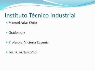Instituto Técnico Industrial Manuel Arias Ortiz Grado: 10-3 Profesora: Victoria Eugenia Fecha: 05/Junio/2011 