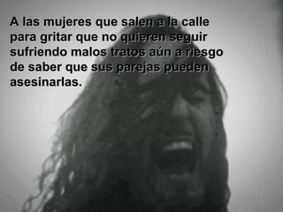A las mujeres que salen a la calle
para gritar que no quieren seguir
sufriendo malos tratos aún a riesgo
de saber que sus parejas pueden
asesinarlas.