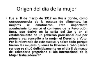 Origen del día de la mujer
• Fue el 8 de marzo de 1917 en Rusia donde, como
consecuencia de la escasez de alimentos, las
mujeres se amotinaron. Este importante
acontecimiento marcó el comienzo de la Revolución
Rusa, que derivó en la caída del Zar y en el
establecimiento de un gobierno provisional que por
primera vez concedió a la mujer el Derecho a Voto.
Por la relevancia de este suceso, y sobre todo porque
fueron las mujeres quienes lo llevaron a cabo parece
ser que se situó definitivamente en el día 8 de marzo
del calendario gregoriano el Día Internacional de la
Mujer Trabajadora???
 