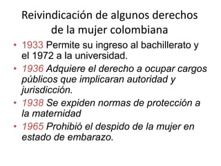 Reivindicación de algunos derechos
de la mujer colombiana
• 1933 Permite su ingreso al bachillerato y
el 1972 a la universidad.
• 1936 Adquiere el derecho a ocupar cargos
públicos que implicaran autoridad y
jurisdicción.
• 1938 Se expiden normas de protección a
la maternidad
• 1965 Prohibió el despido de la mujer en
estado de embarazo.
 