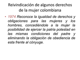 Reivindicación de algunos derechos
de la mujer colombiana
• 1974 Reconoce la igualdad de derechos y
obligaciones para las mujeres y los
hombres, concediéndole a la mujer la
posibilidad de ejercer la patria potestad en
las mismas condiciones del padre y
eliminando la obligación de obediencia de
esta frente al cónyuge.
 