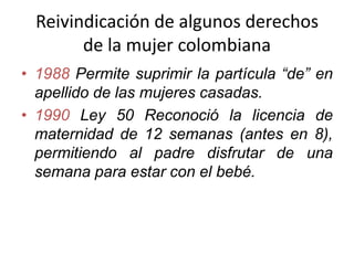 Reivindicación de algunos derechos
de la mujer colombiana
• 1988 Permite suprimir la partícula “de” en
apellido de las mujeres casadas.
• 1990 Ley 50 Reconoció la licencia de
maternidad de 12 semanas (antes en 8),
permitiendo al padre disfrutar de una
semana para estar con el bebé.
 