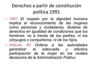 Derechos a partir de constitución
política 1991
• 1991 El respeto por la dignidad humana
implica el reconocimiento de las mujeres
como personas y ciudadanas, titulares de
derechos en igualdad de condiciones que los
hombres; no a través de los padres, ni los
cónyuges o compañeros, ni de los hijos.
• Articulo 40 Ordena a las autoridades
garantizar la adecuada y efectiva
participación de la mujer en los niveles
decisorios de la Administración Pública
 