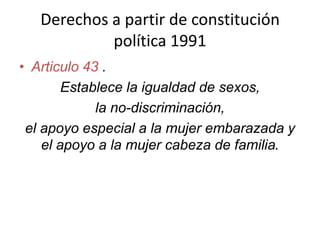 Derechos a partir de constitución
política 1991
• Articulo 43 .
Establece la igualdad de sexos,
la no-discriminación,
el apoyo especial a la mujer embarazada y
el apoyo a la mujer cabeza de familia.
 