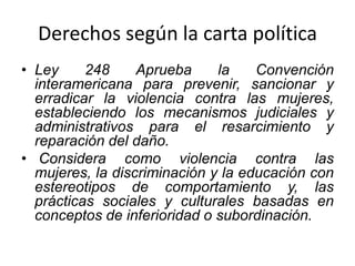 Derechos según la carta política
• Ley 248 Aprueba la Convención
interamericana para prevenir, sancionar y
erradicar la violencia contra las mujeres,
estableciendo los mecanismos judiciales y
administrativos para el resarcimiento y
reparación del daño.
• Considera como violencia contra las
mujeres, la discriminación y la educación con
estereotipos de comportamiento y, las
prácticas sociales y culturales basadas en
conceptos de inferioridad o subordinación.
 