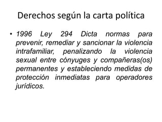 Derechos según la carta política
• 1996 Ley 294 Dicta normas para
prevenir, remediar y sancionar la violencia
intrafamiliar, penalizando la violencia
sexual entre cónyuges y compañeras(os)
permanentes y estableciendo medidas de
protección inmediatas para operadores
jurídicos.
 