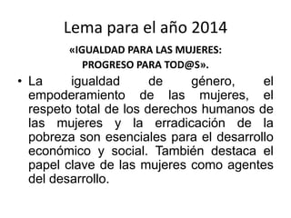 Lema para el año 2014
«IGUALDAD PARA LAS MUJERES:
PROGRESO PARA TOD@S».
• La igualdad de género, el
empoderamiento de las mujeres, el
respeto total de los derechos humanos de
las mujeres y la erradicación de la
pobreza son esenciales para el desarrollo
económico y social. También destaca el
papel clave de las mujeres como agentes
del desarrollo.
 