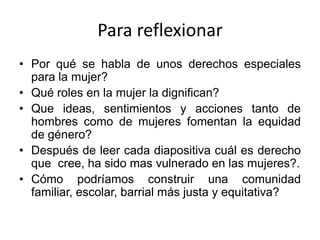Para reflexionar
• Por qué se habla de unos derechos especiales
para la mujer?
• Qué roles en la mujer la dignifican?
• Que ideas, sentimientos y acciones tanto de
hombres como de mujeres fomentan la equidad
de género?
• Después de leer cada diapositiva cuál es derecho
que cree, ha sido mas vulnerado en las mujeres?.
• Cómo podríamos construir una comunidad
familiar, escolar, barrial más justa y equitativa?
 