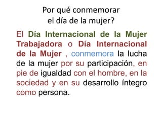 Por qué conmemorar
el día de la mujer?
El Día Internacional de la Mujer
Trabajadora o Día Internacional
de la Mujer , conmemora la lucha
de la mujer por su participación, en
pie de igualdad con el hombre, en la
sociedad y en su desarrollo íntegro
como persona.
 