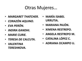 Otras Mujeres…
• MARGARET THATCHER.
• CORAZÓN AQUINO.
• EVA PERÓN.
• INDIRA GANDHI.
• MARIE CURIE.
• TERESA DE CALCUTA.
• VALENTINA
TERESHKOVA.
• MARÍA ISABEL
URRUTIA.
• MARIANA PAJÓN.
• XIMENA RESTREPO.
• ANGELA RESTREPO M.
• CATALINA LÓPEZ C.
• ADRIANA OCAMPO U.
 