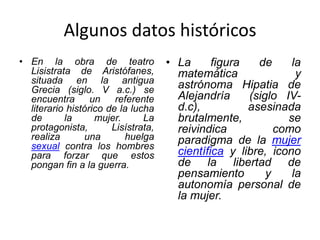 Algunos datos históricos
• En la obra de teatro
Lisistrata de Aristófanes,
situada en la antigua
Grecia (siglo. V a.c.) se
encuentra un referente
literario histórico de la lucha
de la mujer. La
protagonista, Lisístrata,
realiza una huelga
sexual contra los hombres
para forzar que estos
pongan fin a la guerra.
• La figura de la
matemática y
astrónoma Hipatia de
Alejandría (siglo IV-
d.c), asesinada
brutalmente, se
reivindica como
paradigma de la mujer
científica y libre, icono
de la libertad de
pensamiento y la
autonomía personal de
la mujer.
 