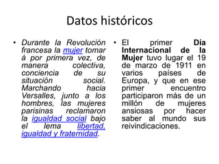 Datos históricos
• Durante la Revolución
francesa la mujer tomar
á por primera vez, de
manera colectiva,
conciencia de su
situación social.
Marchando hacia
Versalles, junto a los
hombres, las mujeres
parisinas reclamaron
la igualdad social bajo
el lema libertad,
igualdad y fraternidad.
• El primer Día
Internacional de la
Mujer tuvo lugar el 19
de marzo de 1911 en
varios países de
Europa, y que en ese
primer encuentro
participaron más de un
millón de mujeres
ansiosas por hacer
saber al mundo sus
reivindicaciones.
 