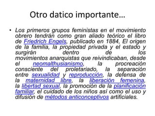 Otro datico importante…
• Los primeros grupos feministas en el movimiento
obrero tendrán como gran aliado teórico el libro
de Friedrich Engels, publicado en 1884, El origen
de la familia, la propiedad privada y el estado y
surgirán dentro de los
movimientos anarquistas que reivindicaban, desde
el neomalthusianismo, la procreación
consciente del proletariado, la separación
entre sexualidad y reproducción, la defensa de
la maternidad libre, la liberación femenina,
la libertad sexual, la promoción de la planificación
familiar, el cuidado de los niños así como el uso y
difusión de métodos anticonceptivos artificiales.
 