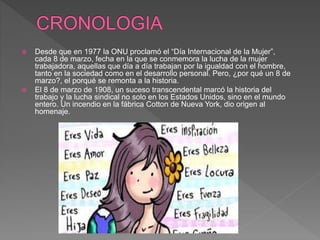  Desde que en 1977 la ONU proclamó el “Día Internacional de la Mujer”,
cada 8 de marzo, fecha en la que se conmemora la lucha de la mujer
trabajadora, aquellas que día a día trabajan por la igualdad con el hombre,
tanto en la sociedad como en el desarrollo personal. Pero, ¿por qué un 8 de
marzo?, el porqué se remonta a la historia.
 El 8 de marzo de 1908, un suceso transcendental marcó la historia del
trabajo y la lucha sindical no solo en los Estados Unidos, sino en el mundo
entero. Un incendio en la fábrica Cotton de Nueva York, dio origen al
homenaje.
 